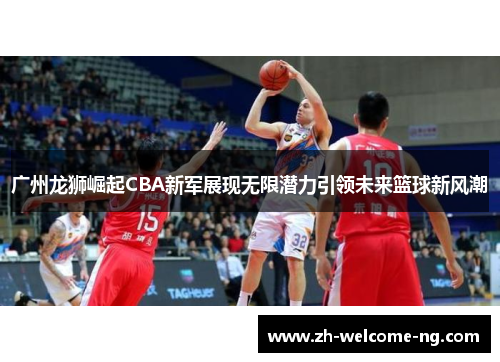 广州龙狮崛起CBA新军展现无限潜力引领未来篮球新风潮