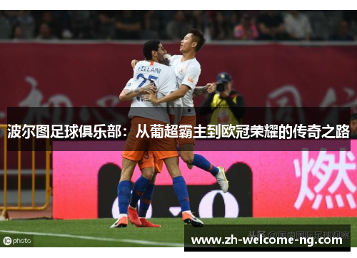 波尔图足球俱乐部：从葡超霸主到欧冠荣耀的传奇之路