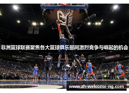 非洲篮球联赛聚焦各大篮球俱乐部间激烈竞争与崛起的机会