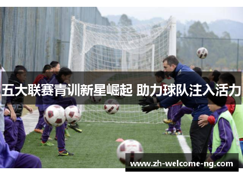 五大联赛青训新星崛起 助力球队注入活力 五大联赛青训新星崛起 助力球队注入活力
