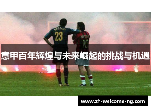 意甲百年辉煌与未来崛起的挑战与机遇 意甲百年辉煌与未来崛起的挑战与机遇