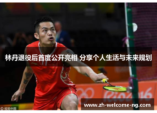 林丹退役后首度公开亮相 分享个人生活与未来规划