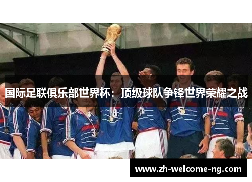 国际足联俱乐部世界杯:顶级球队争锋世界荣耀之战 国际足联俱乐部世界杯:顶级球队争锋世界荣耀之战