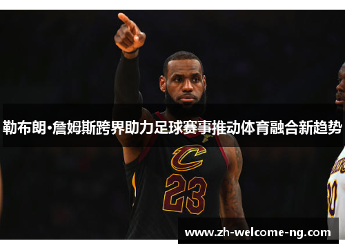 勒布朗·詹姆斯跨界助力足球赛事推动体育融合新趋势 勒布朗·詹姆斯跨界助力足球赛事推动体育融合新趋势