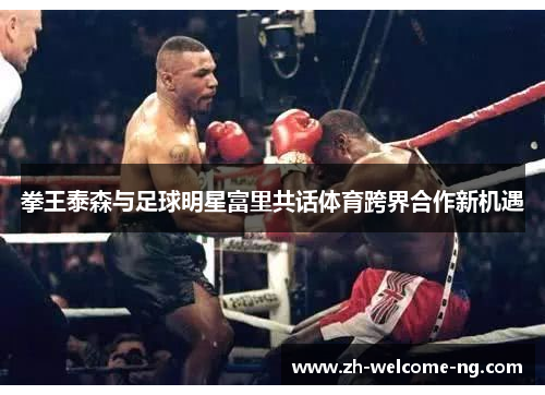 拳王泰森与足球明星富里共话体育跨界合作新机遇 拳王泰森与足球明星富里共话体育跨界合作新机遇