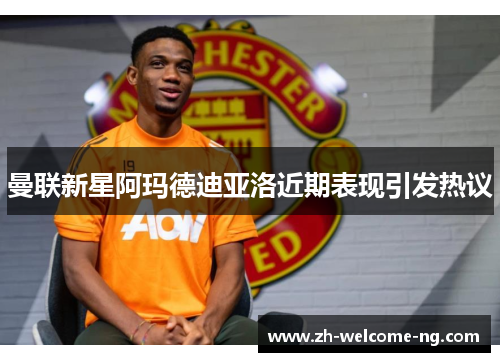 曼联新星阿玛德迪亚洛近期表现引发热议